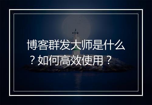 博客群发大师是什么?如何高效使用?