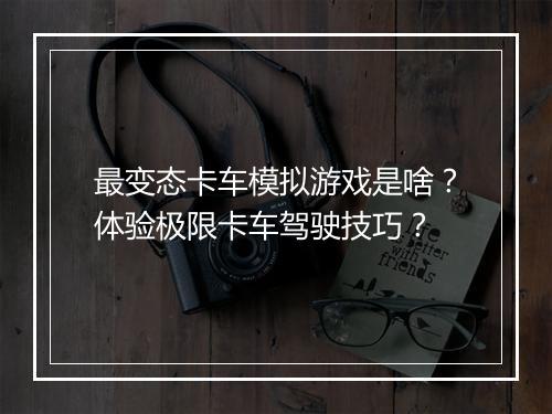最变态卡车模拟游戏是啥？体验极限卡车驾驶技巧？