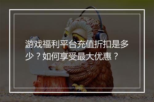 游戏福利平台充值折扣是多少？如何享受最大优惠？