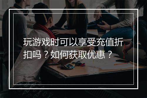 玩游戏时可以享受充值折扣吗？如何获取优惠？