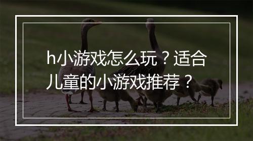 h小游戏怎么玩?适合儿童的小游戏推荐?