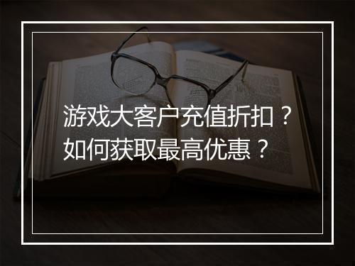 游戏大客户充值折扣?如何获取最高优惠?