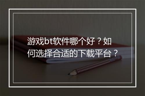游戏bt软件哪个好？如何选择合适的下载平台？
