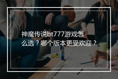 神魔传说bt777游戏怎么选?哪个版本更受欢迎?