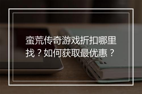 蛮荒传奇游戏折扣哪里找?如何获取最优惠?