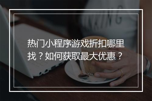热门小程序游戏折扣哪里找？如何获取最大优惠？