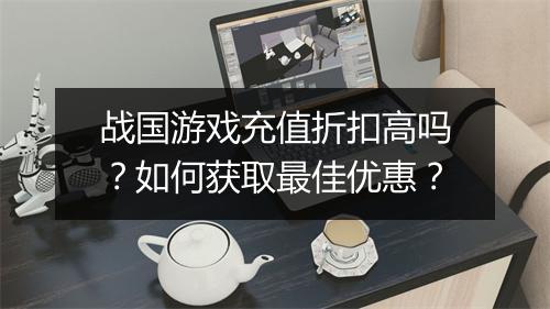 战国游戏充值折扣高吗?如何获取最佳优惠?