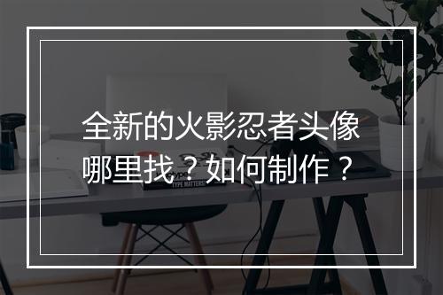 全新的火影忍者头像哪里找？如何制作？