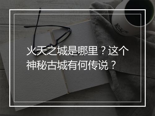 火天之城是哪里?这个神秘古城有何传说?