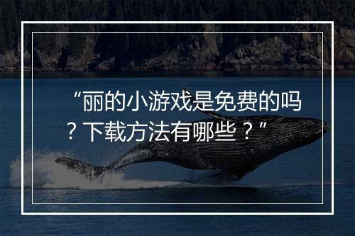 “丽的小游戏是免费的吗?下载方法有哪些?”