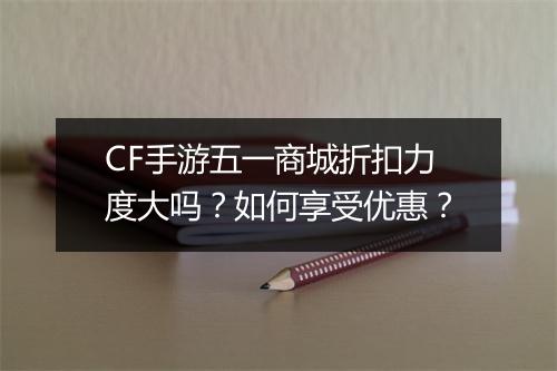 CF手游五一商城折扣力度大吗？如何享受优惠？