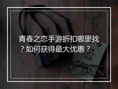 青春之恋手游折扣哪里找?如何获得最大优惠?