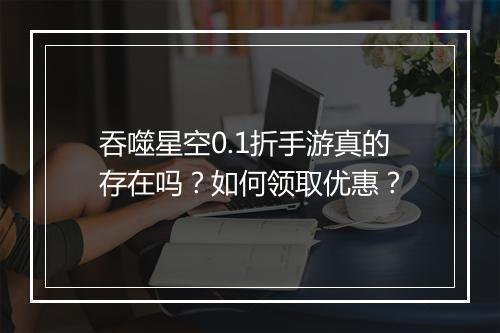 吞噬星空0.1折手游真的存在吗？如何领取优惠？