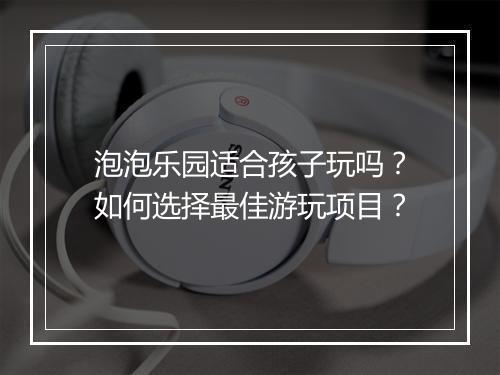 泡泡乐园适合孩子玩吗?如何选择最佳游玩项目?
