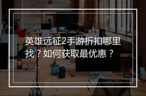 英雄远征2手游折扣哪里找?如何获取最优惠?