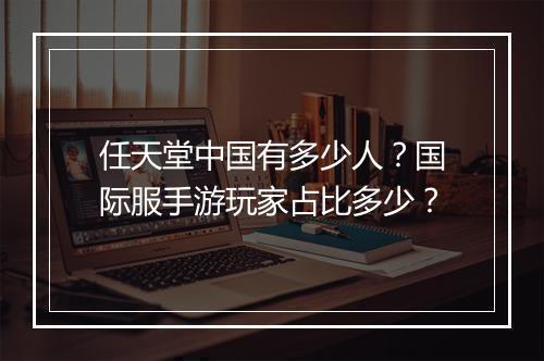 任天堂中国有多少人？国际服手游玩家占比多少？