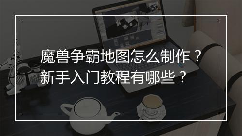 魔兽争霸地图怎么制作?新手入门教程有哪些?