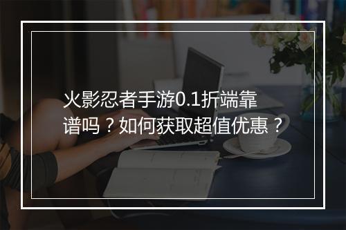 火影忍者手游0.1折端靠谱吗？如何获取超值优惠？