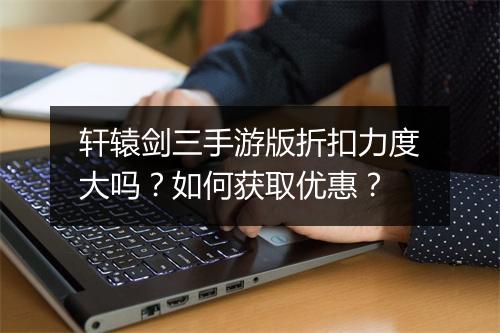 轩辕剑三手游版折扣力度大吗?如何获取优惠?
