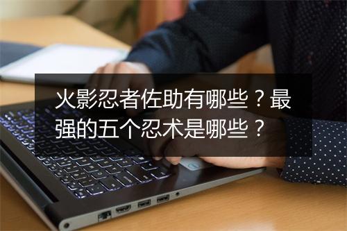 火影忍者佐助有哪些？最强的五个忍术是哪些？