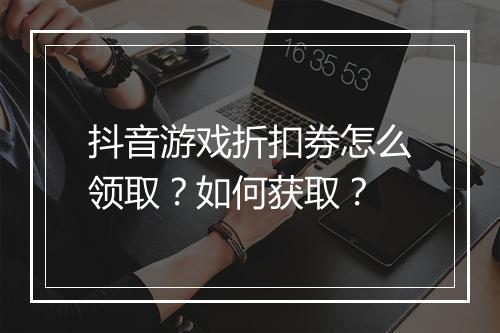 抖音游戏折扣券怎么领取？如何获取？