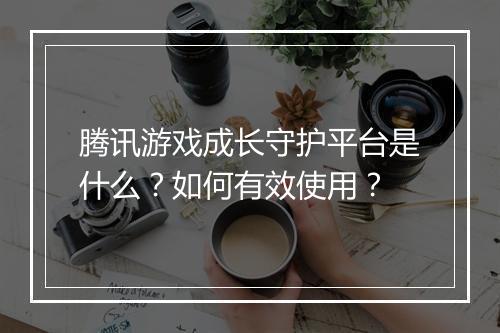 腾讯游戏成长守护平台是什么?如何有效使用?