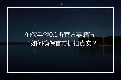 仙侠手游0.1折官方靠谱吗?如何确保官方折扣真实?