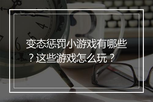 变态惩罚小游戏有哪些?这些游戏怎么玩?
