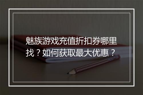 魅族游戏充值折扣券哪里找?如何获取最大优惠?