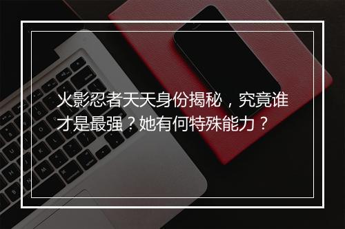 火影忍者天天身份揭秘，究竟谁才是最强？她有何特殊能力？