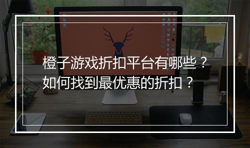 橙子游戏折扣平台有哪些?如何找到最优惠的折扣?