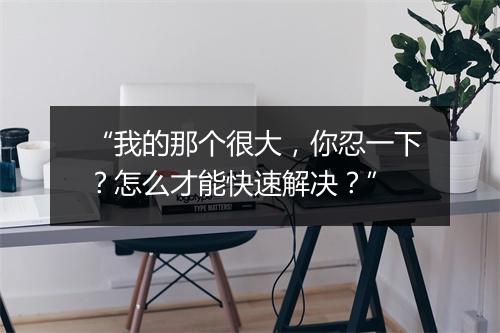 “我的那个很大,你忍一下?怎么才能快速解决?”