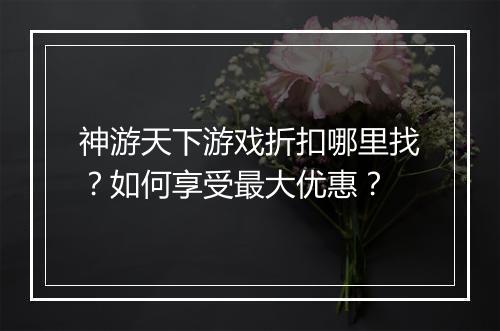 神游天下游戏折扣哪里找？如何享受最大优惠？