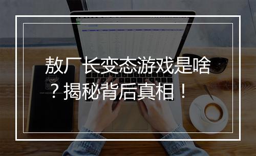 敖厂长变态游戏是啥?揭秘背后真相!