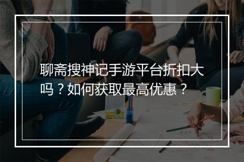 聊斋搜神记手游平台折扣大吗？如何获取最高优惠？