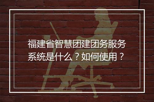 福建省智慧团建团务服务系统是什么?如何使用?