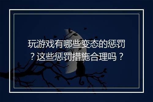 玩游戏有哪些变态的惩罚?这些惩罚措施合理吗?