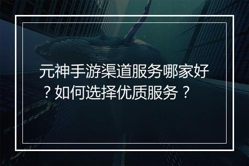 元神手游渠道服务哪家好？如何选择优质服务？