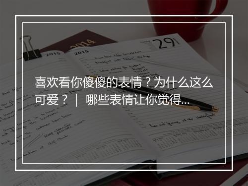 喜欢看你傻傻的表情?为什么这么可爱?| 哪些表情让你觉得傻傻的?