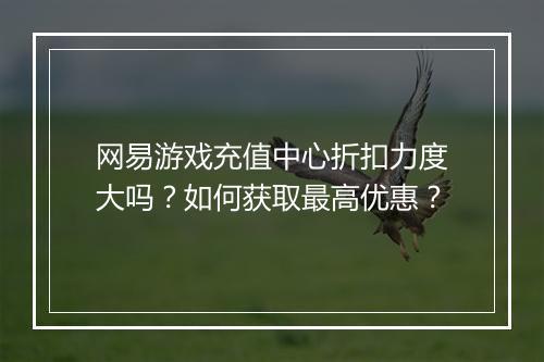 网易游戏充值中心折扣力度大吗?如何获取最高优惠?