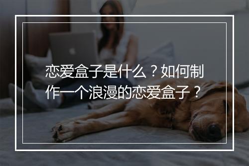 恋爱盒子是什么?如何制作一个浪漫的恋爱盒子?