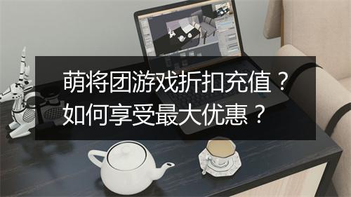 萌将团游戏折扣充值?如何享受最大优惠?