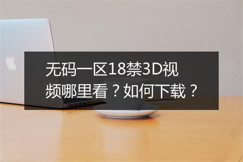 无码一区18禁3D视频哪里看？如何下载？