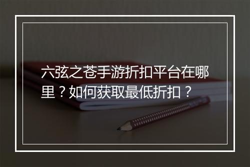 六弦之苍手游折扣平台在哪里?如何获取最低折扣?