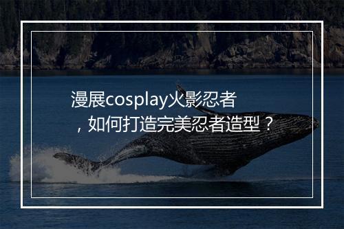 漫展cosplay火影忍者，如何打造完美忍者造型？