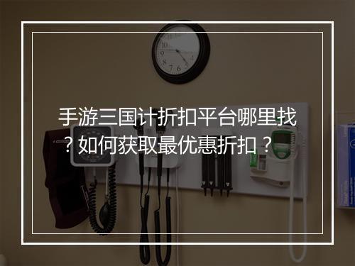 手游三国计折扣平台哪里找?如何获取最优惠折扣?