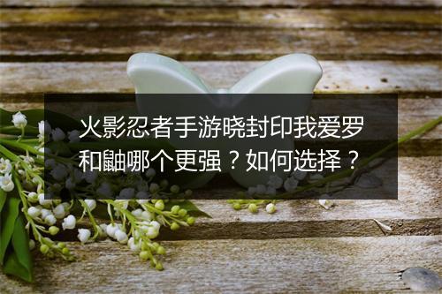 火影忍者手游晓封印我爱罗和鼬哪个更强？如何选择？