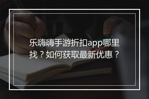 乐嗨嗨手游折扣app哪里找?如何获取最新优惠?