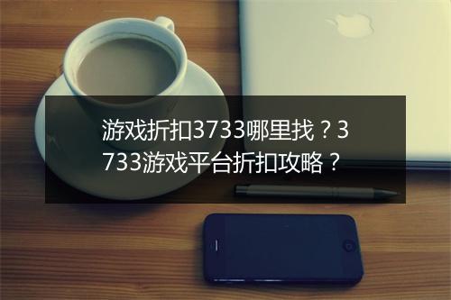 游戏折扣3733哪里找？3733游戏平台折扣攻略？