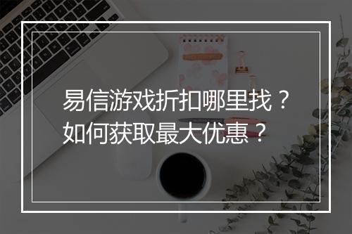 易信游戏折扣哪里找?如何获取最大优惠?